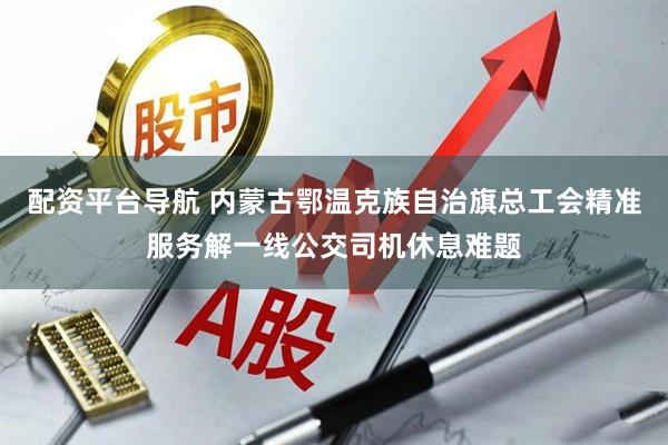 配资平台导航 内蒙古鄂温克族自治旗总工会精准服务解一线公交司机休息难题