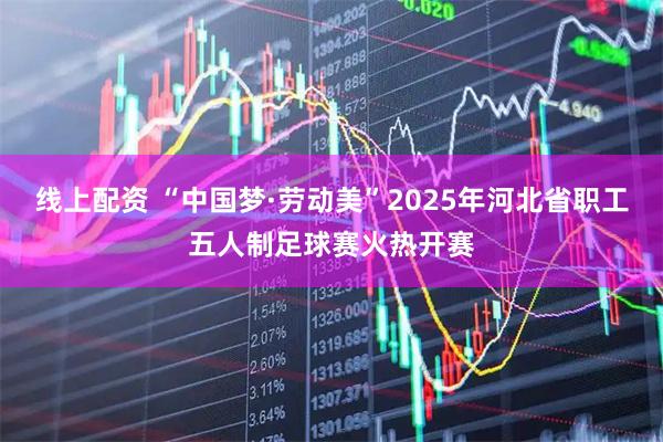 线上配资 “中国梦·劳动美”2025年河北省职工五人制足球赛火热开赛