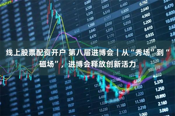 线上股票配资开户 第八届进博会｜从“秀场”到“磁场”，进博会释放创新活力