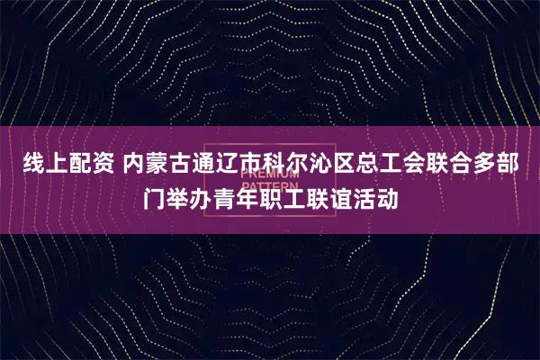 线上配资 内蒙古通辽市科尔沁区总工会联合多部门举办青年职工联谊活动