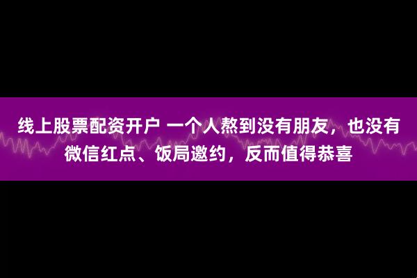线上股票配资开户 一个人熬到没有朋友，也没有微信红点、饭局邀约，反而值得恭喜