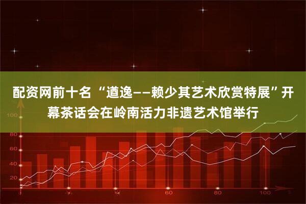 配资网前十名 “遒逸——赖少其艺术欣赏特展”开幕茶话会在岭南活力非遗艺术馆举行