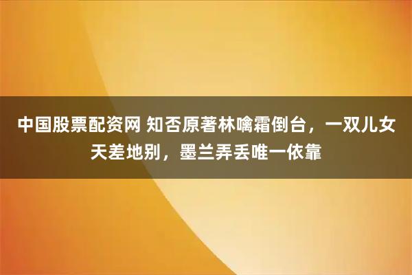 中国股票配资网 知否原著林噙霜倒台，一双儿女天差地别，墨兰弄丢唯一依靠
