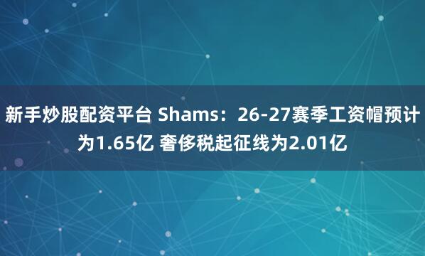 新手炒股配资平台 Shams：26-27赛季工资帽预计为1.65亿 奢侈税起征线为2.01亿